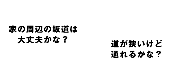 家の周辺の坂道は大丈夫かな？道が狭いけど通れるかな？